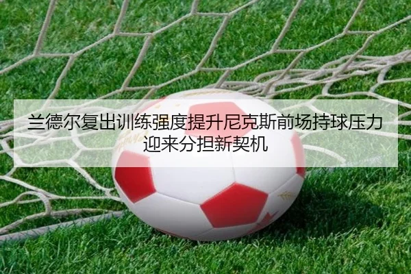兰德尔复出训练强度提升尼克斯前场持球压力迎来分担新契机