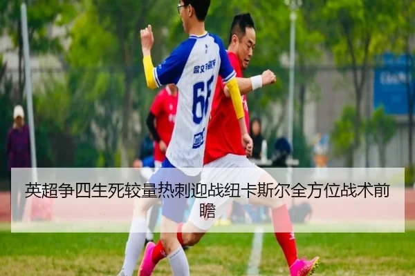 英超争四生死较量热刺迎战纽卡斯尔全方位战术前瞻