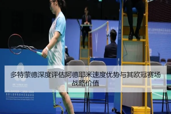 多特蒙德深度评估阿德耶米速度优势与其欧冠赛场战略价值