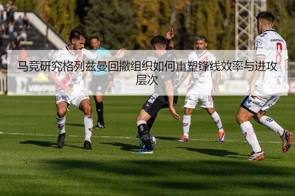 马竞研究格列兹曼回撤组织如何重塑锋线效率与进攻层次