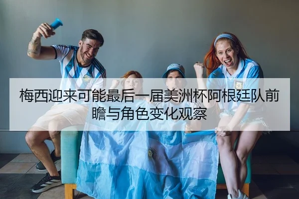 梅西迎来可能最后一届美洲杯阿根廷队前瞻与角色变化观察