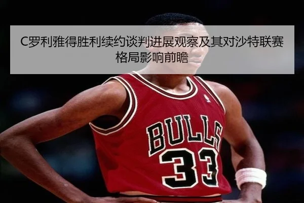 C罗利雅得胜利续约谈判进展观察及其对沙特联赛格局影响前瞻