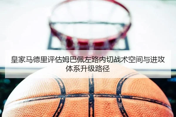 皇家马德里评估姆巴佩左路内切战术空间与进攻体系升级路径