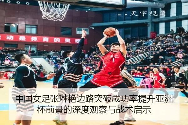 中国女足张琳艳边路突破成功率提升亚洲杯前景的深度观察与战术启示