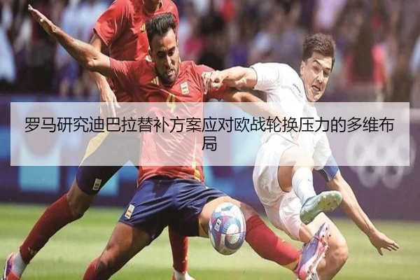 罗马研究迪巴拉替补方案应对欧战轮换压力的多维布局