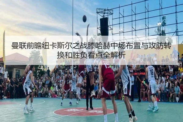 曼联前瞻纽卡斯尔之战滕哈赫中场布置与攻防转换和胜负看点全解析