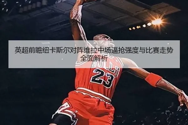 英超前瞻纽卡斯尔对阵维拉中场逼抢强度与比赛走势全面解析