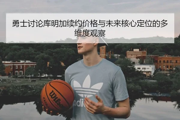 勇士讨论库明加续约价格与未来核心定位的多维度观察