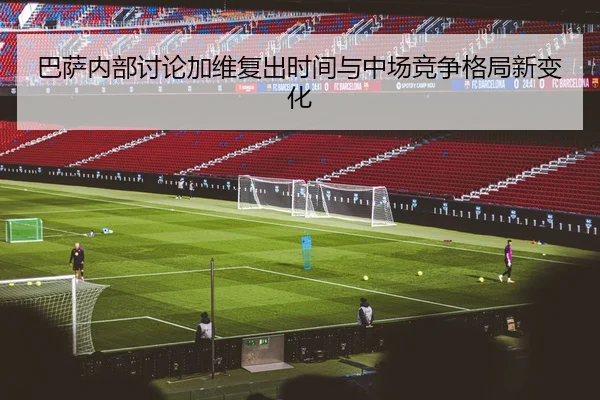 巴萨内部讨论加维复出时间与中场竞争格局新变化