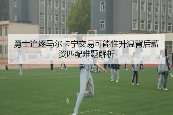 勇士追逐马尔卡宁交易可能性升温背后薪资匹配难题解析