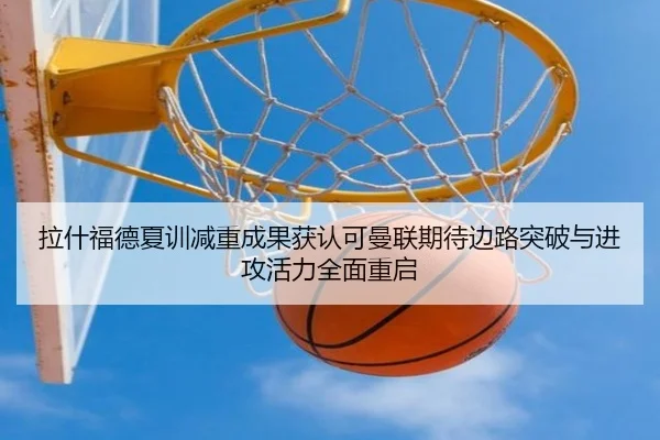 拉什福德夏训减重成果获认可曼联期待边路突破与进攻活力全面重启